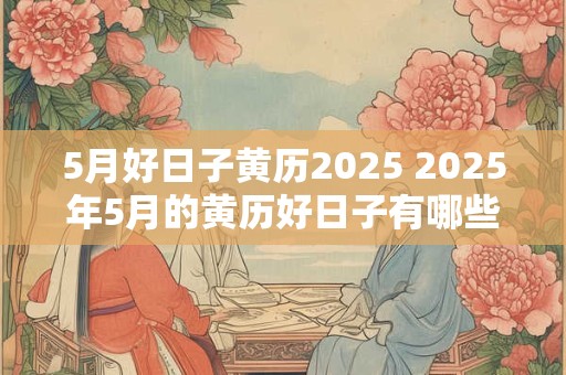 5月好日子黄历2025 2025年5月的黄历好日子有哪些