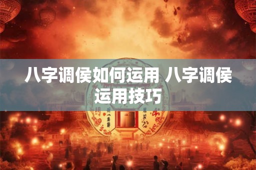 八字调侯如何运用 八字调侯运用技巧 八字调侯如何运用 八字调侯运用技巧