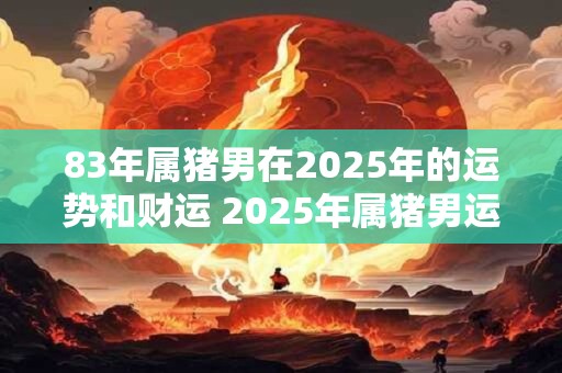 83年属猪男在2025年的运势和财运 2025年属猪男运势财运如何