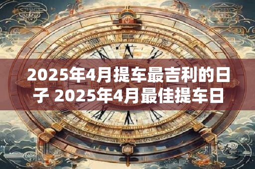 2025年4月提车最吉利的日子 2025年4月最佳提车日是什么