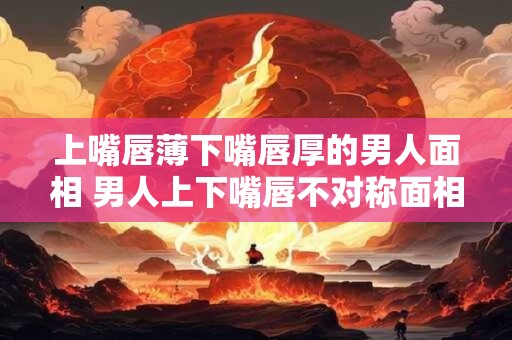 上嘴唇薄下嘴唇厚的男人面相 男人上下嘴唇不对称面相意味着什么