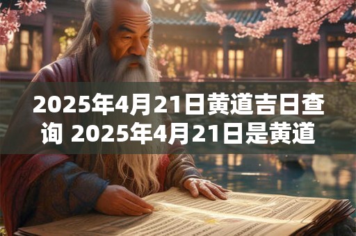 2025年4月21日黄道吉日查询 2025年4月21日是黄道吉日吗