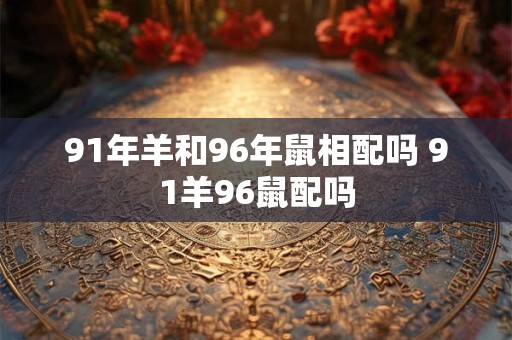 91年羊和96年鼠相配吗 91羊96鼠配吗 91年羊和96年鼠相配吗 91羊96鼠配吗