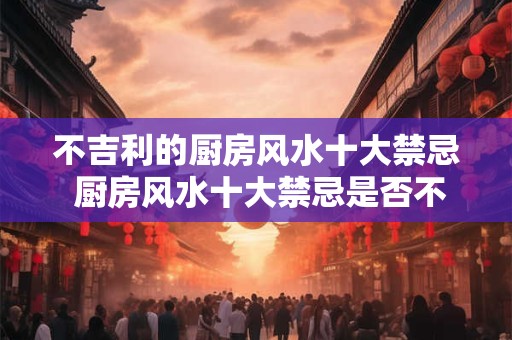 不吉利的厨房风水十大禁忌 厨房风水十大禁忌是否不吉利