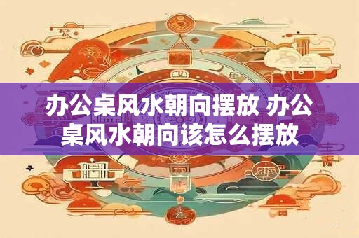 办公桌风水朝向摆放 办公桌风水朝向该怎么摆放