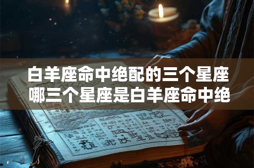 白羊座命中绝配的三个星座 哪三个星座是白羊座命中绝配