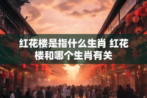 红花楼是指什么生肖 红花楼和哪个生肖有关
