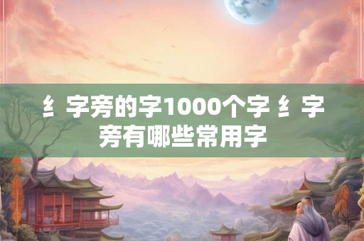 纟字旁的字1000个字 纟字旁有哪些常用字
