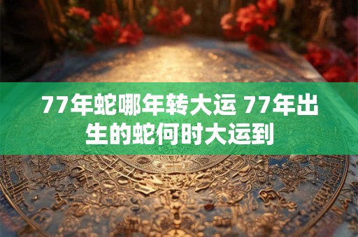 77年蛇哪年转大运 77年出生的蛇何时大运到