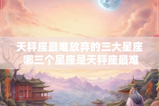 天秤座最难放弃的三大星座 哪三个星座是天秤座最难放弃的