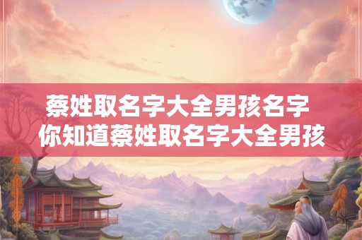 蔡姓取名字大全男孩名字 你知道蔡姓取名字大全男孩名字吗
