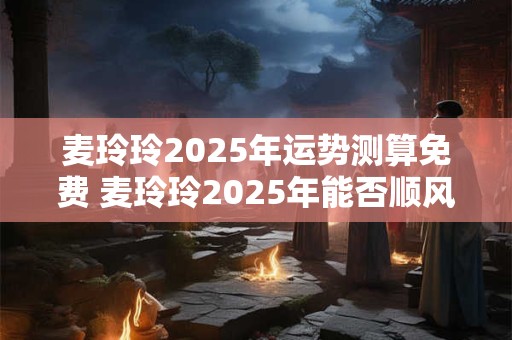 麦玲玲2025年运势测算免费 麦玲玲2025年能否顺风顺水