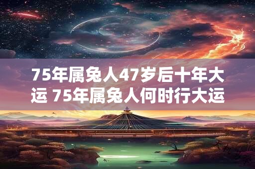 75年属兔人47岁后十年大运 75年属兔人何时行大运