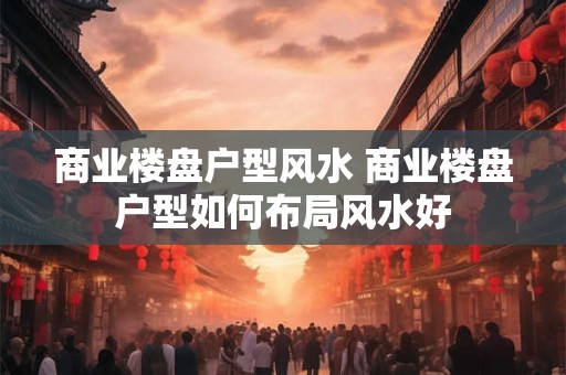商业楼盘户型风水 商业楼盘户型如何布局风水好