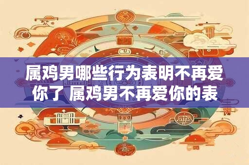 属鸡男哪些行为表明不再爱你了 属鸡男不再爱你的表现有哪些
