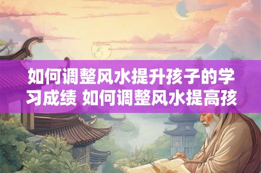 如何调整风水提升孩子的学习成绩 如何调整风水提高孩子学习