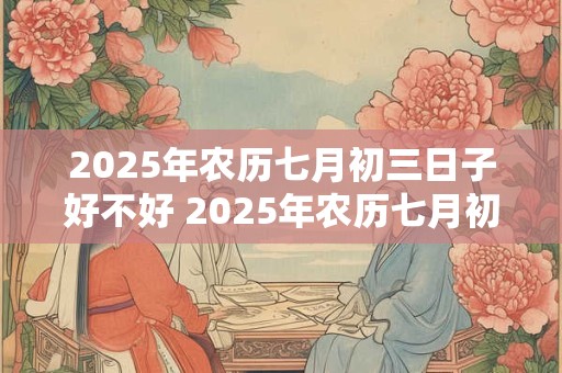 2025年农历七月初三日子好不好 2025年农历七月初三吉日吗