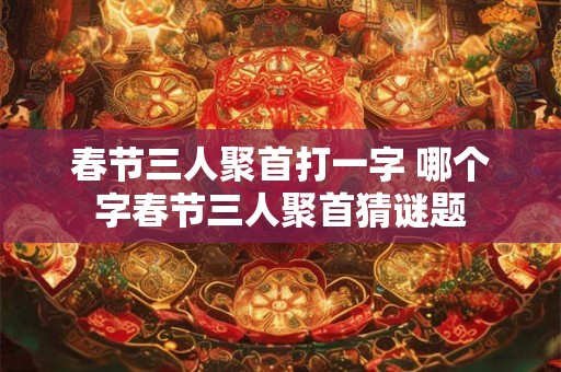 春节三人聚首打一字 哪个字春节三人聚首猜谜题