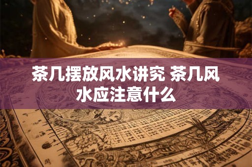 茶几摆放风水讲究 茶几风水应注意什么