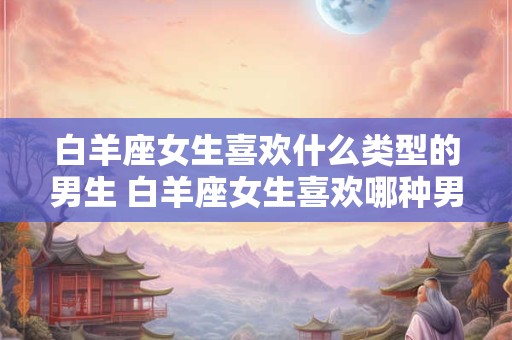 白羊座女生喜欢什么类型的男生 白羊座女生喜欢哪种男生