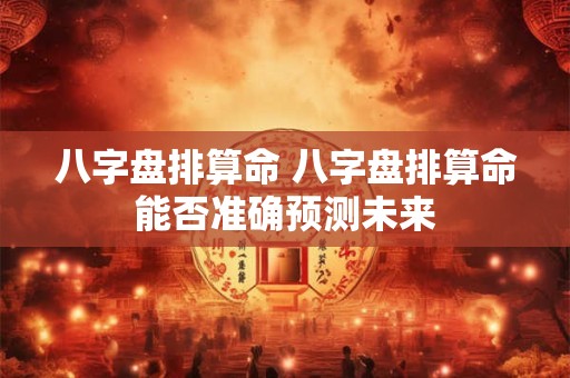 八字盘排算命 八字盘排算命能否准确预测未来
