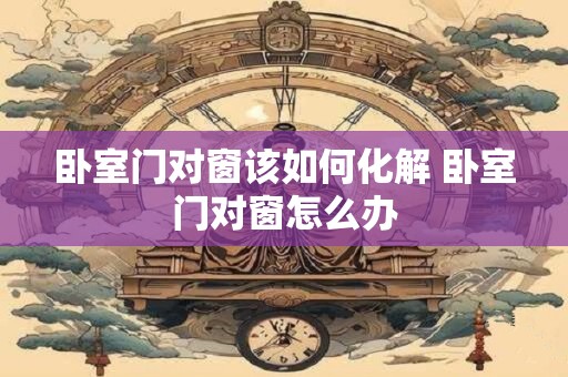卧室门对窗该如何化解 卧室门对窗怎么办 卧室门对窗该如何化解 卧室门对窗怎么办