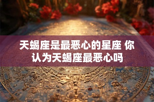 天蝎座是最恶心的星座 你认为天蝎座最恶心吗