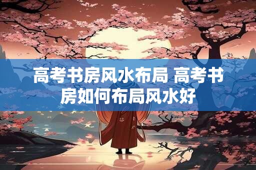 高考书房风水布局 高考书房如何布局风水好