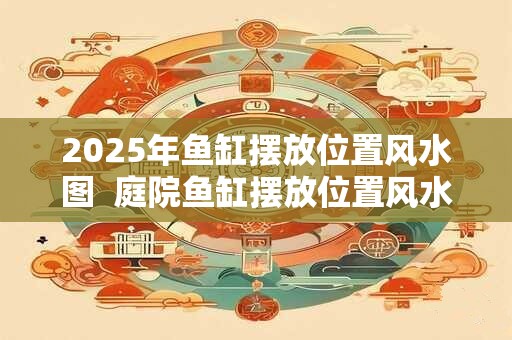 2025年鱼缸摆放位置风水图  庭院鱼缸摆放位置风水图