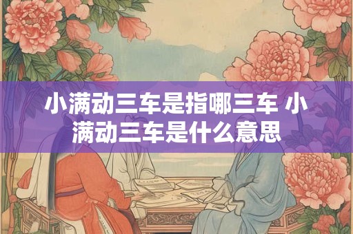 小满动三车是指哪三车 小满动三车是什么意思 小满动三车是指哪三车 小满动三车是什么意思