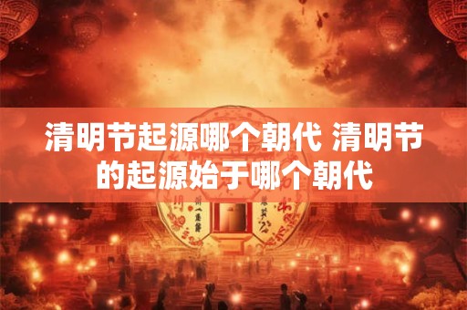 清明节起源哪个朝代 清明节的起源始于哪个朝代
