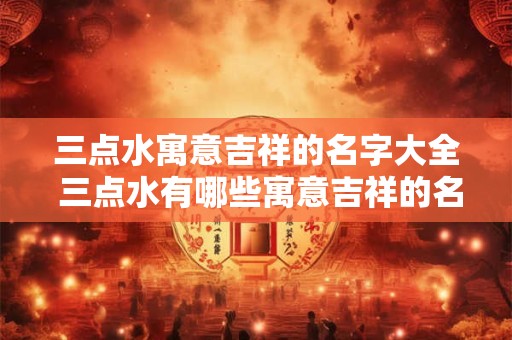 三点水寓意吉祥的名字大全 三点水有哪些寓意吉祥的名字大全