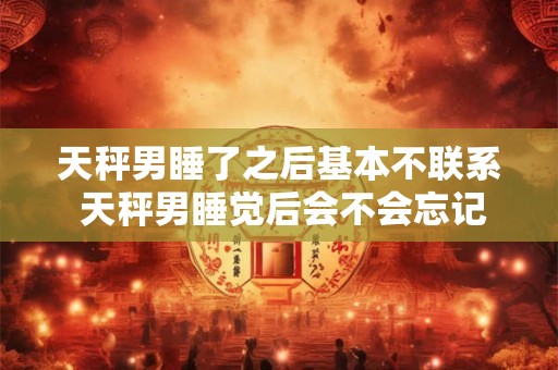 天秤男睡了之后基本不联系 天秤男睡觉后会不会忘记联系