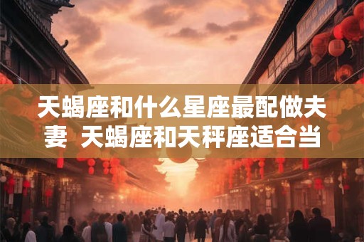 天蝎座和什么星座最配做夫妻  天蝎座和天秤座适合当情侣吗