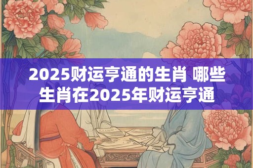 2025财运亨通的生肖 哪些生肖在2025年财运亨通