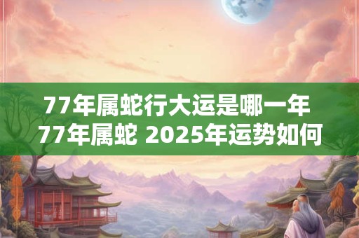 77年属蛇行大运是哪一年 77年属蛇 2025年运势如何