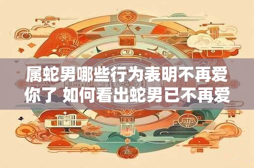 属蛇男哪些行为表明不再爱你了 如何看出蛇男已不再爱你