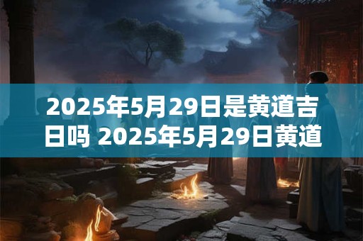 2025年5月29日是黄道吉日吗 2025年5月29日黄道吉日