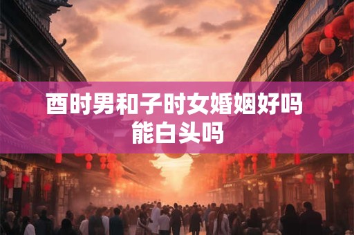 酉时男和子时女婚姻好吗 能白头吗