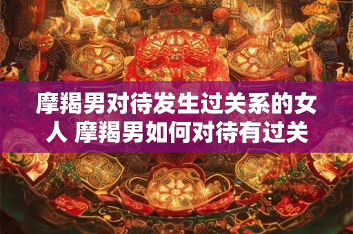 摩羯男对待发生过关系的女人 摩羯男如何对待有过关系的女人