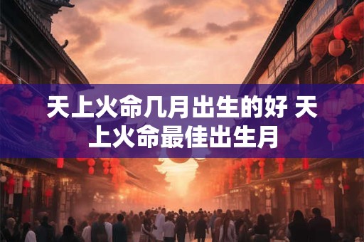 天上火命几月出生的好 天上火命最佳出生月