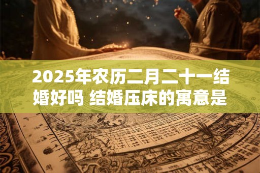 2025年农历二月二十一结婚好吗 结婚压床的寓意是什么