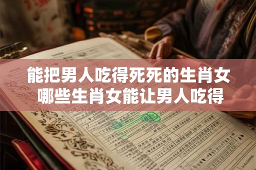 能把男人吃得死死的生肖女 哪些生肖女能让男人吃得死死的