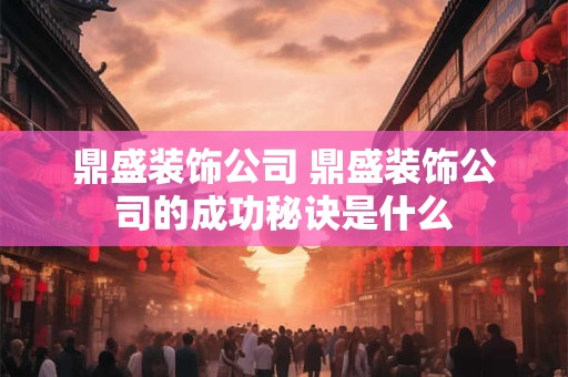 鼎盛装饰公司 鼎盛装饰公司的成功秘诀是什么