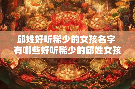 邱姓好听稀少的女孩名字 有哪些好听稀少的邱姓女孩名字