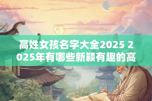 高姓女孩名字大全2025 2025年有哪些新颖有趣的高姓女孩名字