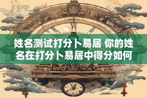 姓名测试打分卜易居 你的姓名在打分卜易居中得分如何