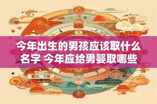 今年出生的男孩应该取什么名字 今年应给男婴取哪些名字