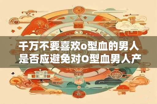 千万不要喜欢o型血的男人 是否应避免对O型血男人产生好感