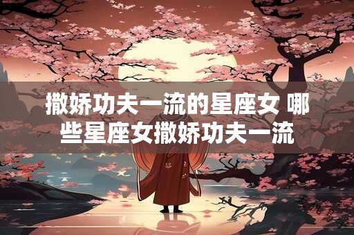 撒娇功夫一流的星座女 哪些星座女撒娇功夫一流